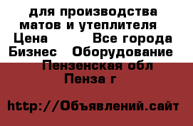 для производства матов и утеплителя › Цена ­ 100 - Все города Бизнес » Оборудование   . Пензенская обл.,Пенза г.